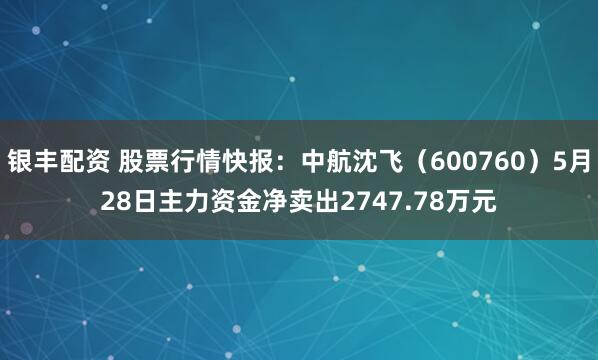 银丰配资 股票行情快报：中航沈飞（600760）5月28日主力资金净卖出2747.78万元