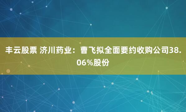 丰云股票 济川药业：曹飞拟全面要约收购公司38.06%股份