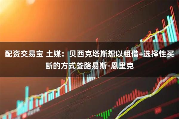 配资交易宝 土媒：贝西克塔斯想以租借+选择性买断的方式签路易斯-恩里克