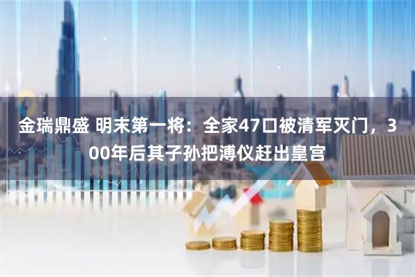 金瑞鼎盛 明末第一将：全家47口被清军灭门，300年后其子孙把溥仪赶出皇宫