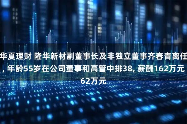 华夏理财 隆华新材副董事长及非独立董事齐春青离任, 年龄55岁在公司董事和高管中排38, 薪酬162万元