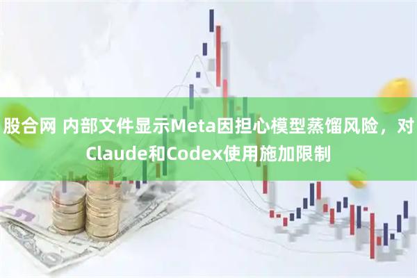 股合网 内部文件显示Meta因担心模型蒸馏风险，对Claude和Codex使用施加限制