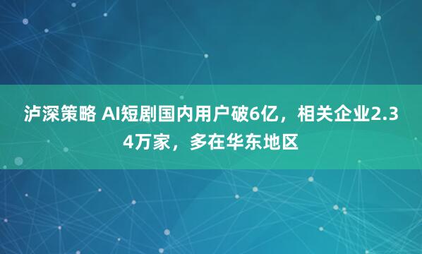 泸深策略 AI短剧国内用户破6亿，相关企业2.34万家，多在华东地区