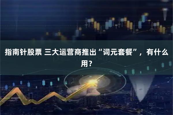 指南针股票 三大运营商推出“词元套餐”，有什么用？
